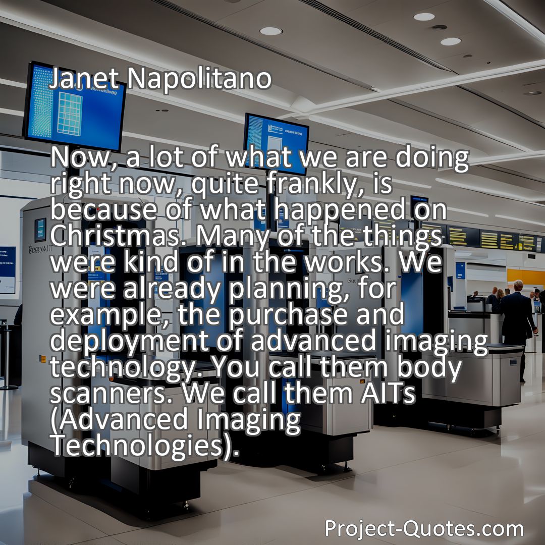 Freely Shareable Quote Image Now, a lot of what we are doing right now, quite frankly, is because of what happened on Christmas. Many of the things were kind of in the works. We were already planning, for example, the purchase and deployment of advanced imaging technology. You call them body scanners. We call them AITs (Advanced Imaging Technologies).