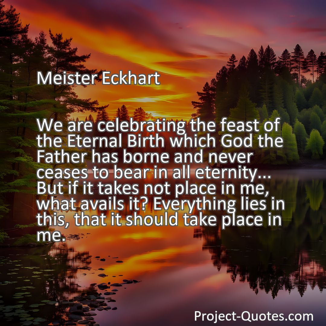 Freely Shareable Quote Image We are celebrating the feast of the Eternal Birth which God the Father has borne and never ceases to bear in all eternity... But if it takes not place in me, what avails it? Everything lies in this, that it should take place in me.