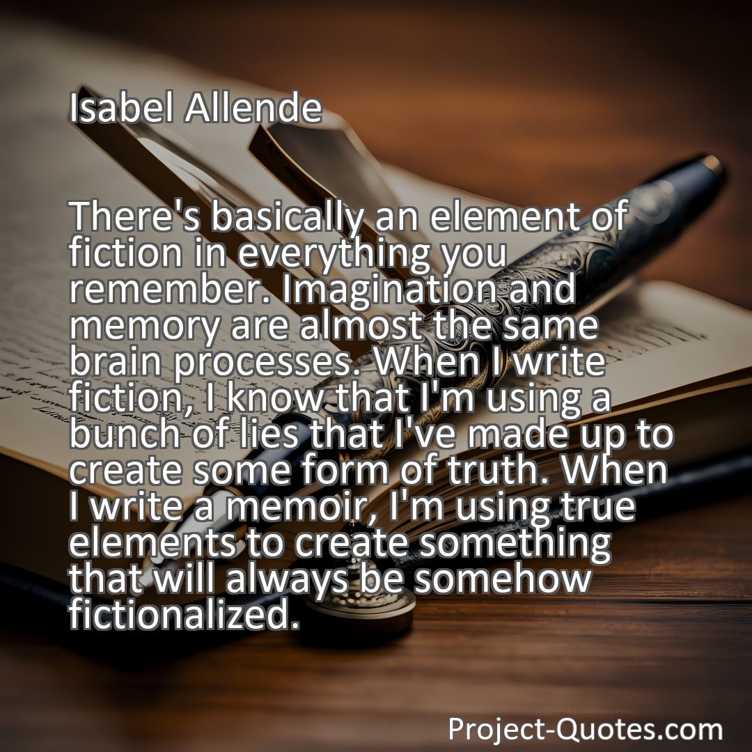 Freely Shareable Quote Image There's basically an element of fiction in everything you remember. Imagination and memory are almost the same brain processes. When I write fiction, I know that I'm using a bunch of lies that I've made up to create some form of truth. When I write a memoir, I'm using true elements to create something that will always be somehow fictionalized.