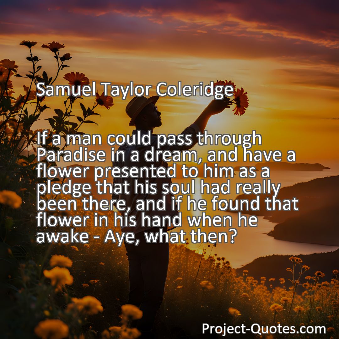 Freely Shareable Quote Image If a man could pass through Paradise in a dream, and have a flower presented to him as a pledge that his soul had really been there, and if he found that flower in his hand when he awake - Aye, what then?