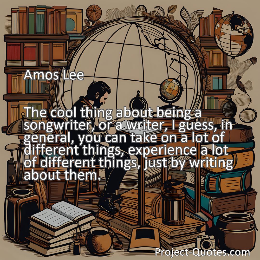 Freely Shareable Quote Image The cool thing about being a songwriter, or a writer, I guess, in general, you can take on a lot of different things, experience a lot of different things, just by writing about them.