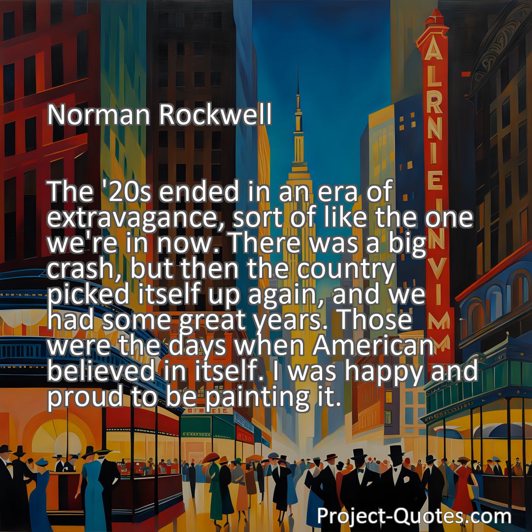 Freely Shareable Quote Image The '20s ended in an era of extravagance, sort of like the one we're in now. There was a big crash, but then the country picked itself up again, and we had some great years. Those were the days when American believed in itself. I was happy and proud to be painting it.