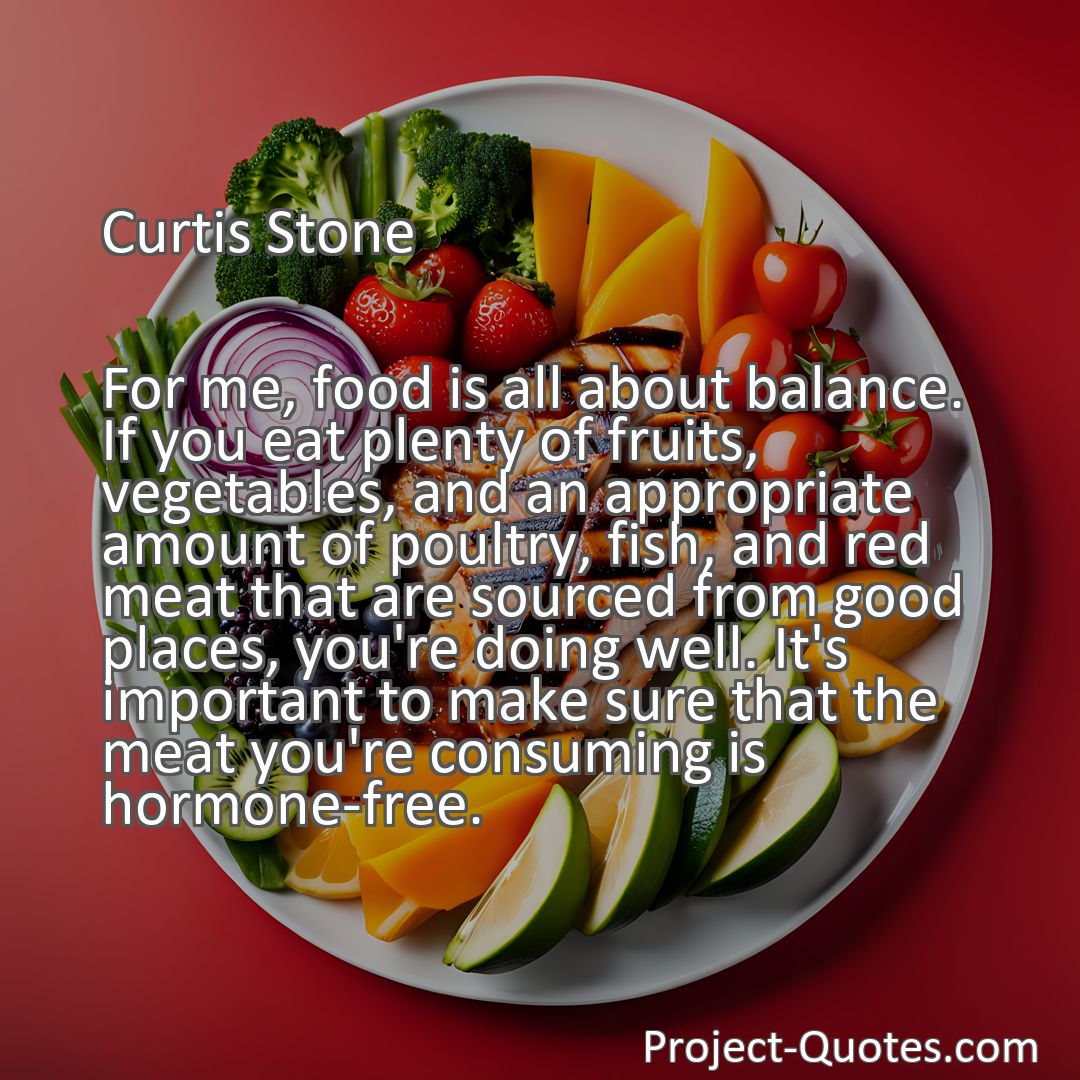Freely Shareable Quote Image For me, food is all about balance. If you eat plenty of fruits, vegetables, and an appropriate amount of poultry, fish, and red meat that are sourced from good places, you're doing well. It's important to make sure that the meat you're consuming is hormone-free.