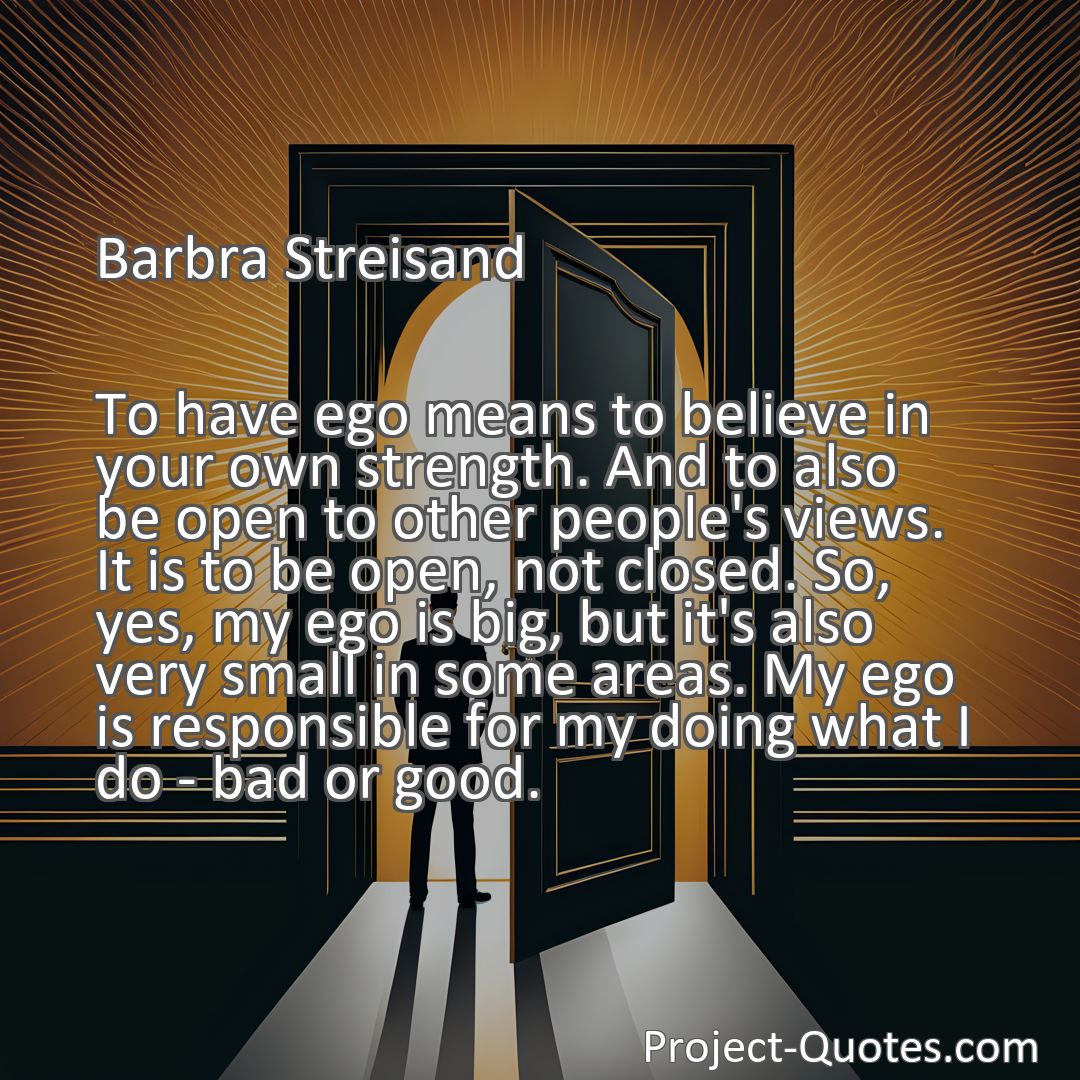 Freely Shareable Quote Image To have ego means to believe in your own strength. And to also be open to other people's views. It is to be open, not closed. So, yes, my ego is big, but it's also very small in some areas. My ego is responsible for my doing what I do - bad or good.