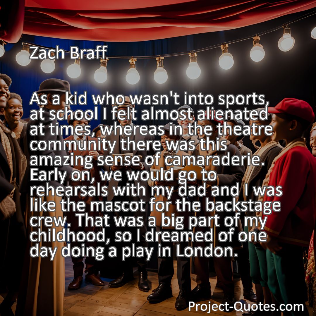 Freely Shareable Quote Image As a kid who wasn't into sports, at school I felt almost alienated at times, whereas in the theatre community there was this amazing sense of camaraderie. Early on, we would go to rehearsals with my dad and I was like the mascot for the backstage crew. That was a big part of my childhood, so I dreamed of one day doing a play in London.