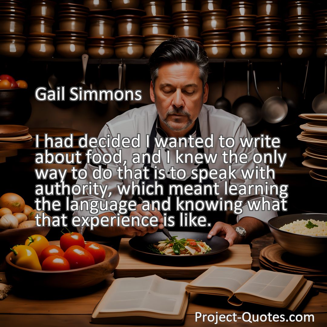 Freely Shareable Quote Image I had decided I wanted to write about food, and I knew the only way to do that is to speak with authority, which meant learning the language and knowing what that experience is like.