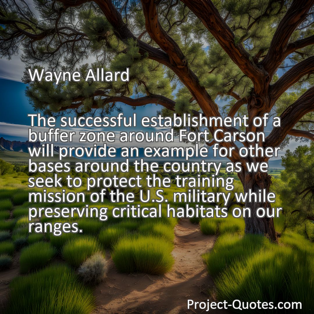 Freely Shareable Quote Image The successful establishment of a buffer zone around Fort Carson will provide an example for other bases around the country as we seek to protect the training mission of the U.S. military while preserving critical habitats on our ranges.