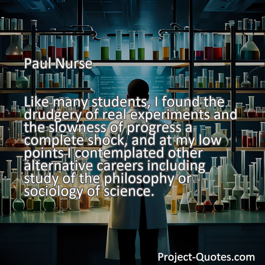 Freely Shareable Quote Image Like many students, I found the drudgery of real experiments and the slowness of progress a complete shock, and at my low points I contemplated other alternative careers including study of the philosophy or sociology of science.