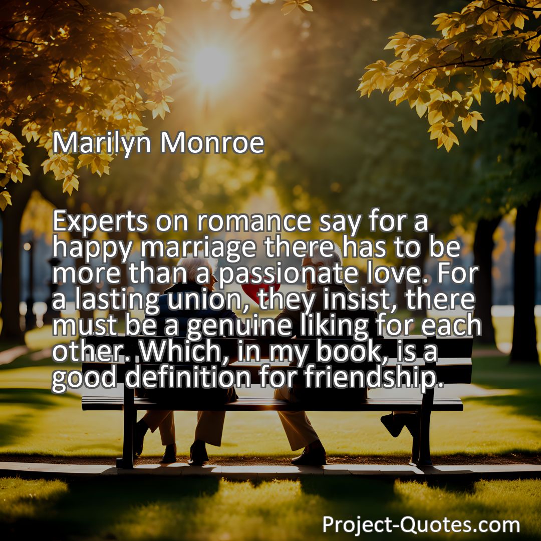 Freely Shareable Quote Image Experts on romance say for a happy marriage there has to be more than a passionate love. For a lasting union, they insist, there must be a genuine liking for each other. Which, in my book, is a good definition for friendship.