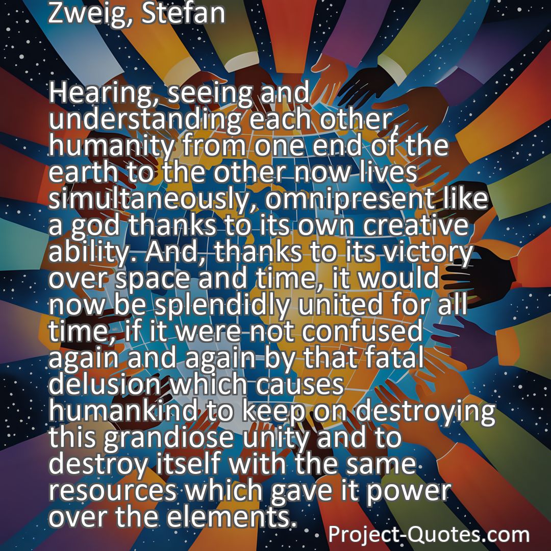 Freely Shareable Quote Image Hearing, seeing and understanding each other, humanity from one end of the earth to the other now lives simultaneously, omnipresent like a god thanks to its own creative ability. And, thanks to its victory over space and time, it would now be splendidly united for all time, if it were not confused again and again by that fatal delusion which causes humankind to keep on destroying this grandiose unity and to destroy itself with the same resources which gave it power over the elements.