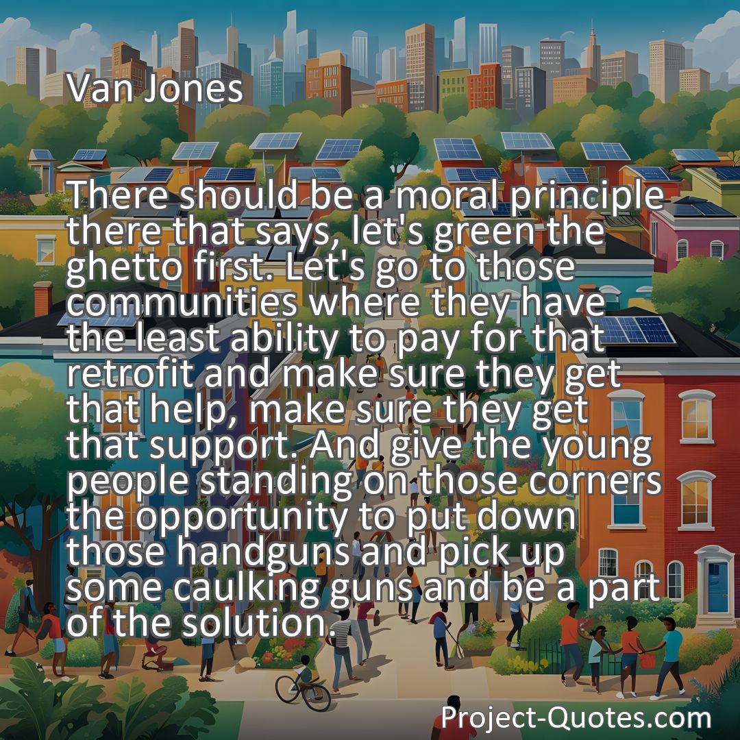 Freely Shareable Quote Image There should be a moral principle there that says, let's green the ghetto first. Let's go to those communities where they have the least ability to pay for that retrofit and make sure they get that help, make sure they get that support. And give the young people standing on those corners the opportunity to put down those handguns and pick up some caulking guns and be a part of the solution.