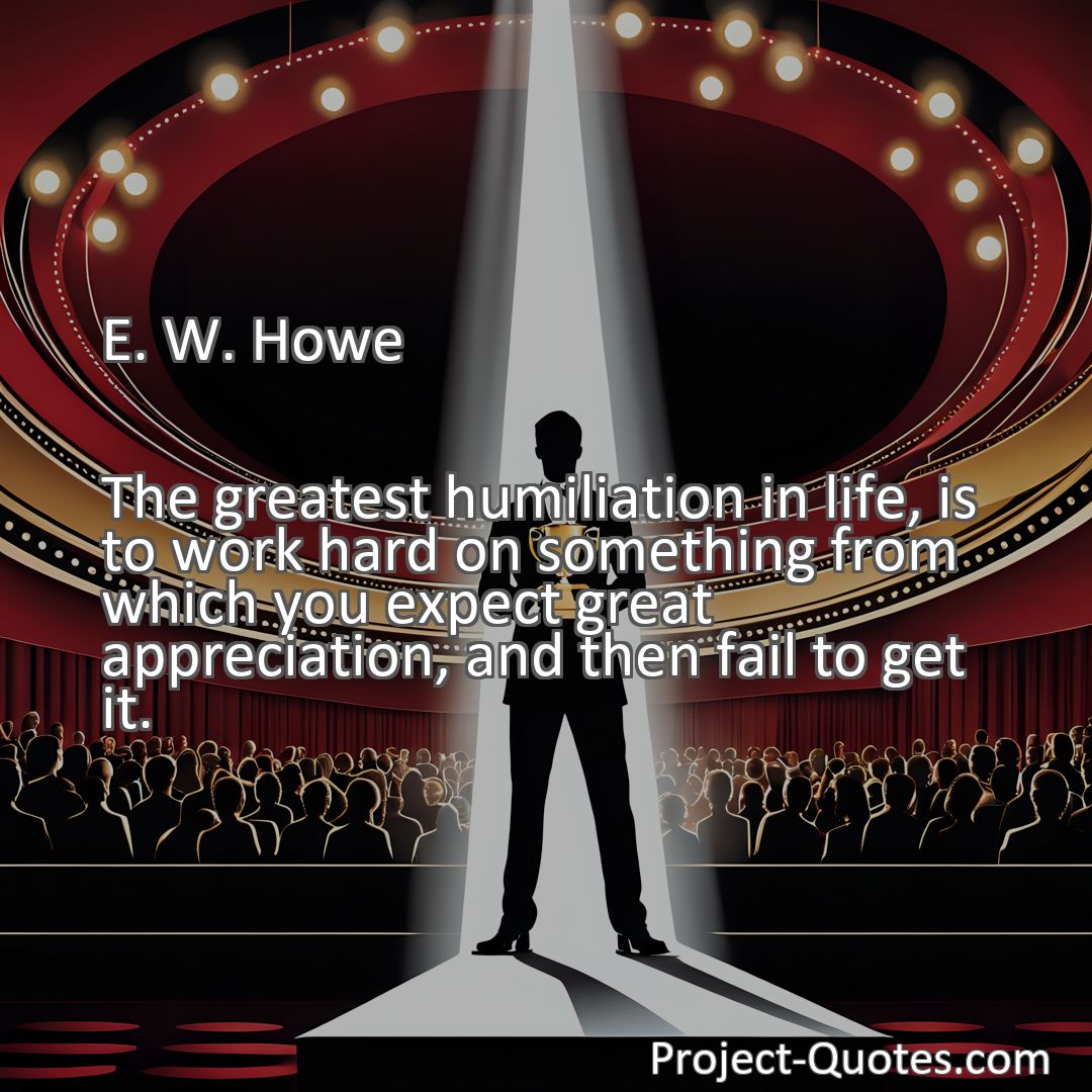 Freely Shareable Quote Image The greatest humiliation in life, is to work hard on something from which you expect great appreciation, and then fail to get it.