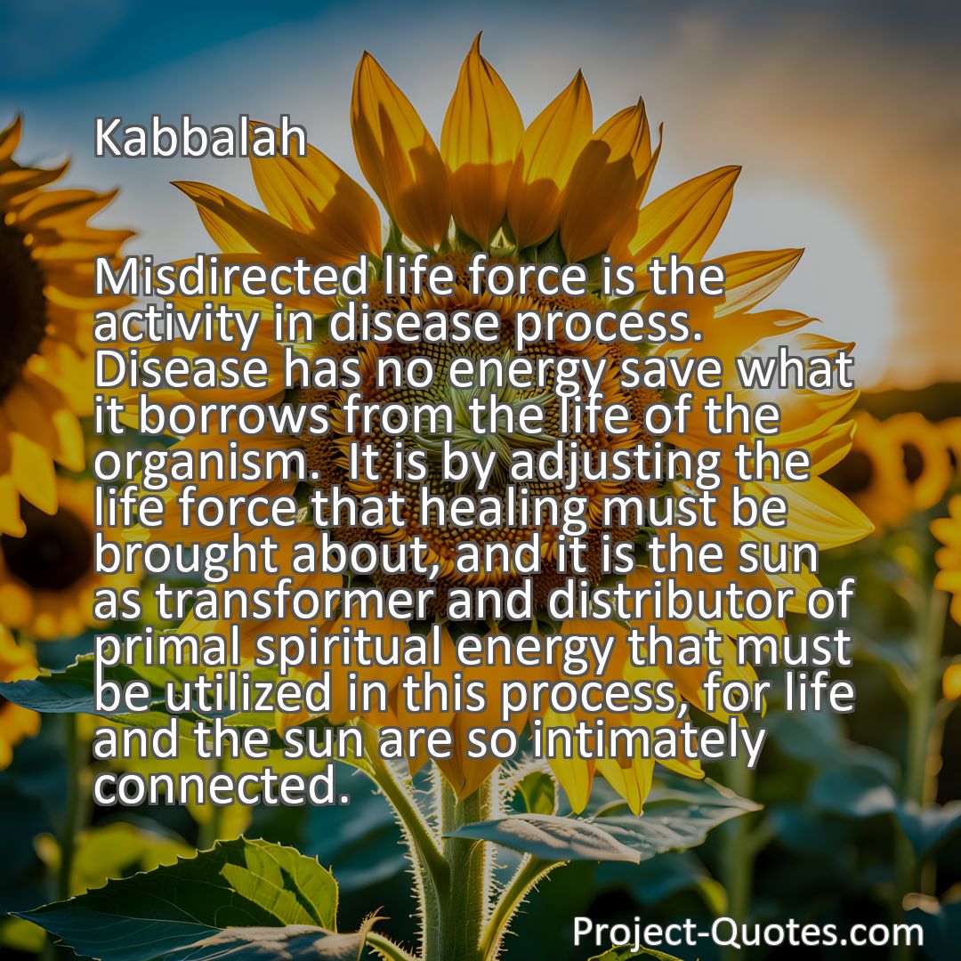 Freely Shareable Quote Image Misdirected life force is the activity in disease process.  Disease has no energy save what it borrows from the life of the organism.  It is by adjusting the life force that healing must be brought about, and it is the sun as transformer and distributor of primal spiritual energy that must be utilized in this process, for life and the sun are so intimately connected.