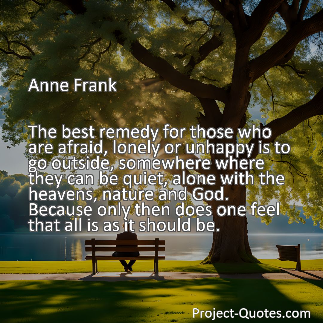 Freely Shareable Quote Image The best remedy for those who are afraid, lonely or unhappy is to go outside, somewhere where they can be quiet, alone with the heavens, nature and God. Because only then does one feel that all is as it should be.