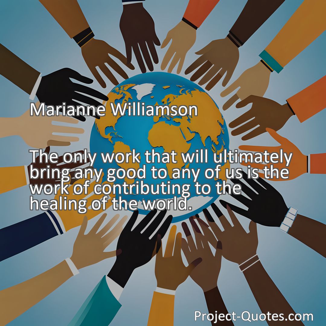 Freely Shareable Quote Image The only work that will ultimately bring any good to any of us is the work of contributing to the healing of the world.