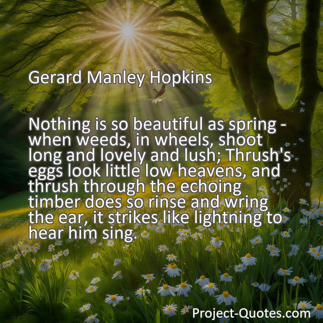 Freely Shareable Quote Image Nothing is so beautiful as spring - when weeds, in wheels, shoot long and lovely and lush; Thrush's eggs look little low heavens, and thrush through the echoing timber does so rinse and wring the ear, it strikes like lightning to hear him sing.