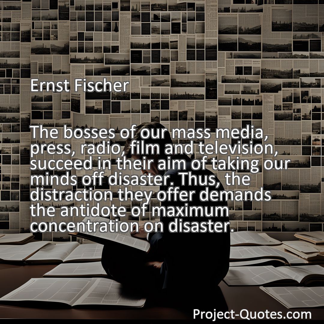 Freely Shareable Quote Image The bosses of our mass media, press, radio, film and television, succeed in their aim of taking our minds off disaster. Thus, the distraction they offer demands the antidote of maximum concentration on disaster.