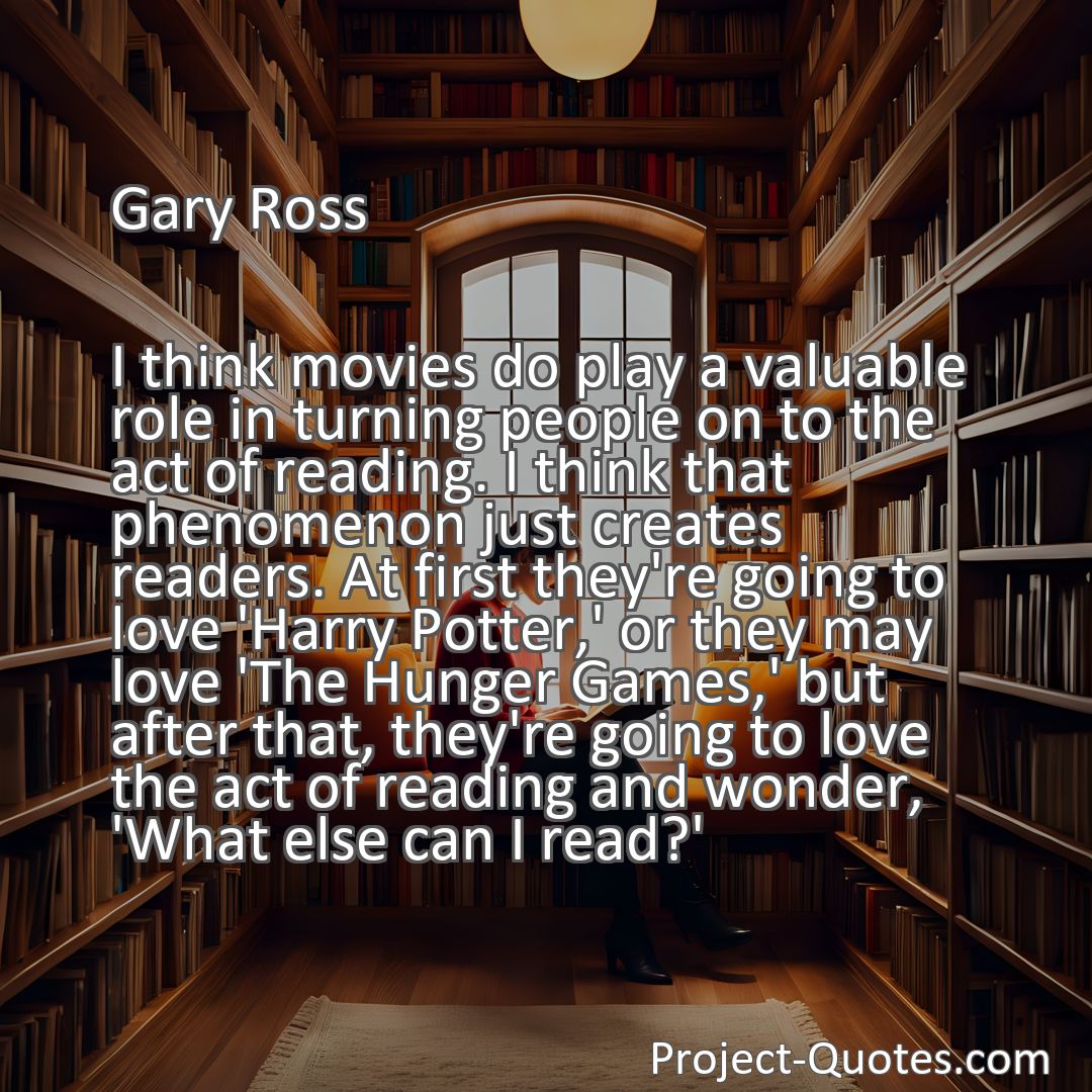 Freely Shareable Quote Image I think movies do play a valuable role in turning people on to the act of reading. I think that phenomenon just creates readers. At first they're going to love 'Harry Potter,' or they may love 'The Hunger Games,' but after that, they're going to love the act of reading and wonder, 'What else can I read?'