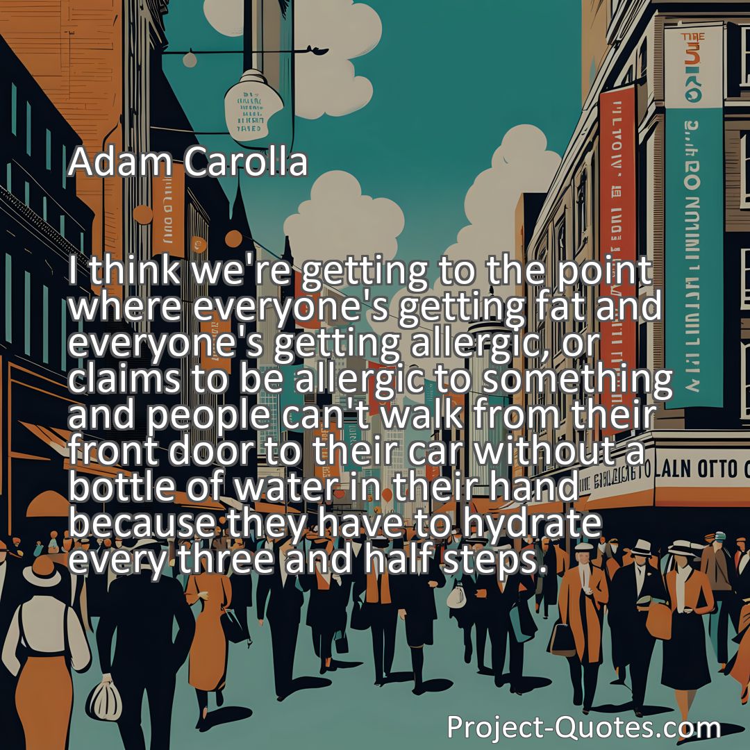 Freely Shareable Quote Image I think we're getting to the point where everyone's getting fat and everyone's getting allergic, or claims to be allergic to something and people can't walk from their front door to their car without a bottle of water in their hand because they have to hydrate every three and half steps.