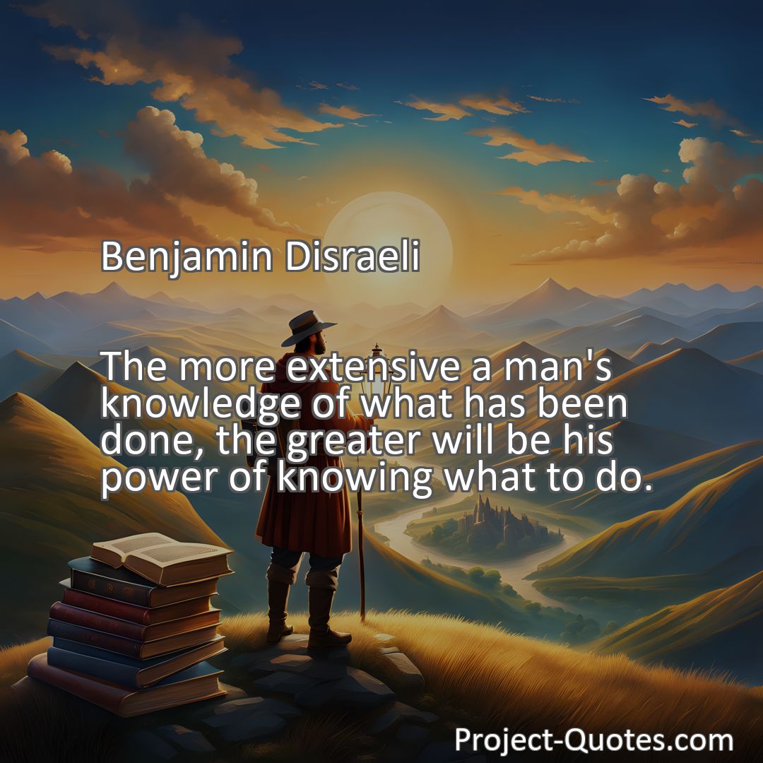 Freely Shareable Quote Image The more extensive a man's knowledge of what has been done, the greater will be his power of knowing what to do.