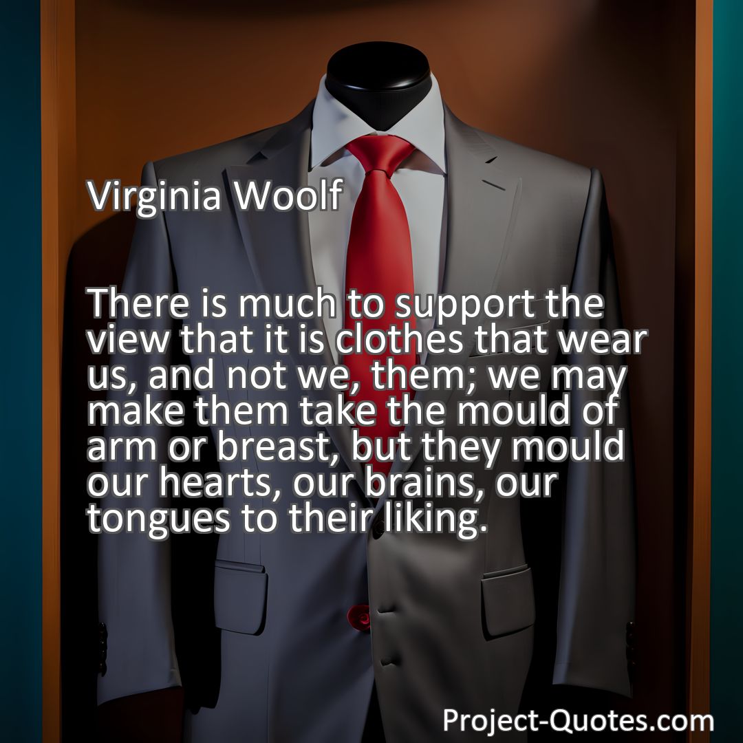 Freely Shareable Quote Image There is much to support the view that it is clothes that wear us, and not we, them; we may make them take the mould of arm or breast, but they mould our hearts, our brains, our tongues to their liking.