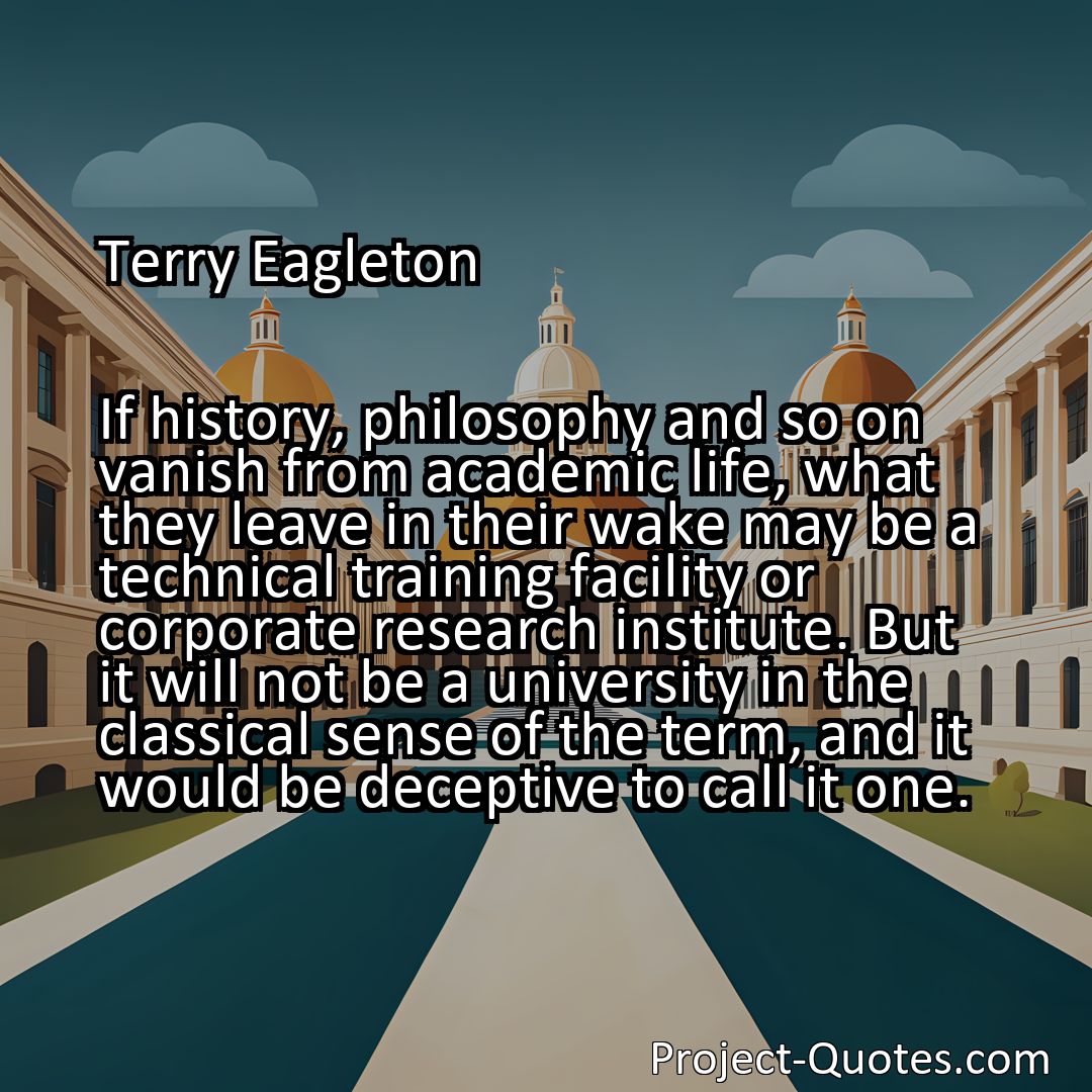 Freely Shareable Quote Image If history, philosophy and so on vanish from academic life, what they leave in their wake may be a technical training facility or corporate research institute. But it will not be a university in the classical sense of the term, and it would be deceptive to call it one.