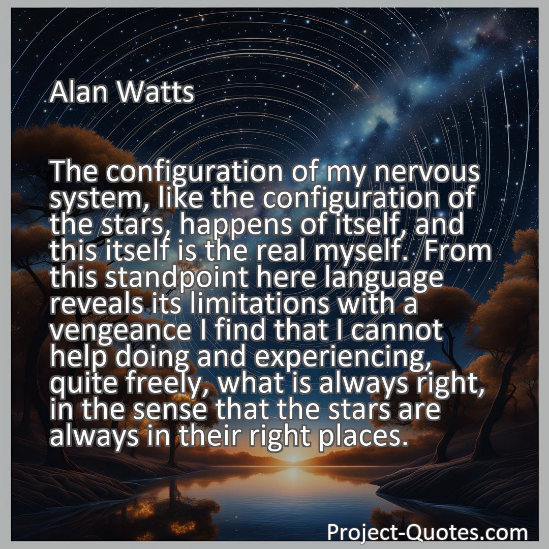 Freely Shareable Quote Image The configuration of my nervous system, like the configuration of the stars, happens of itself, and this itself is the real myself.  From this standpoint here language reveals its limitations with a vengeance I find that I cannot help doing and experiencing, quite freely, what is always right, in the sense that the stars are always in their right places.