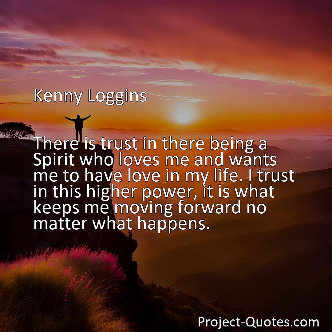 Freely Shareable Quote Image There is trust in there being a Spirit who loves me and wants me to have love in my life. I trust in this higher power, it is what keeps me moving forward no matter what happens.