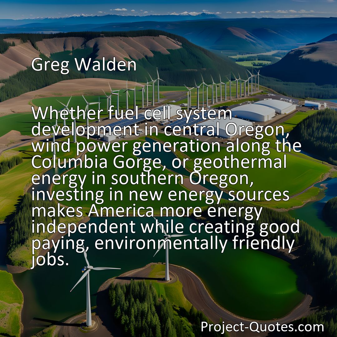 Freely Shareable Quote Image Whether fuel cell system development in central Oregon, wind power generation along the Columbia Gorge, or geothermal energy in southern Oregon, investing in new energy sources makes America more energy independent while creating good paying, environmentally friendly jobs.