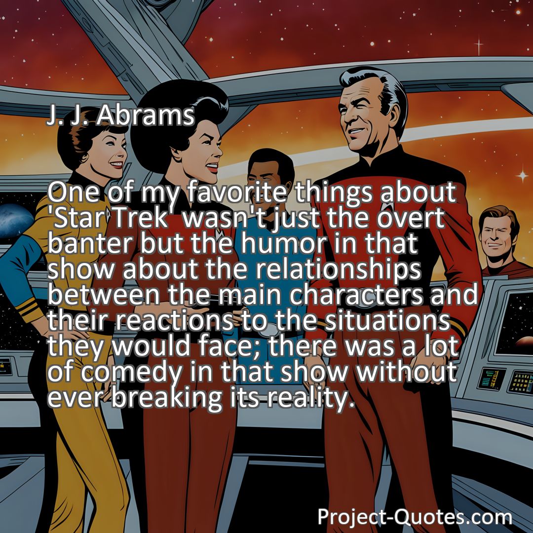 Freely Shareable Quote Image One of my favorite things about 'Star Trek' wasn't just the overt banter but the humor in that show about the relationships between the main characters and their reactions to the situations they would face; there was a lot of comedy in that show without ever breaking its reality.