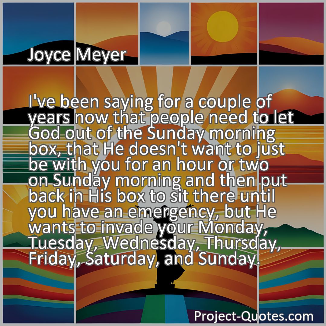 Freely Shareable Quote Image I've been saying for a couple of years now that people need to let God out of the Sunday morning box, that He doesn't want to just be with you for an hour or two on Sunday morning and then put back in His box to sit there until you have an emergency, but He wants to invade your Monday, Tuesday, Wednesday, Thursday, Friday, Saturday, and Sunday.