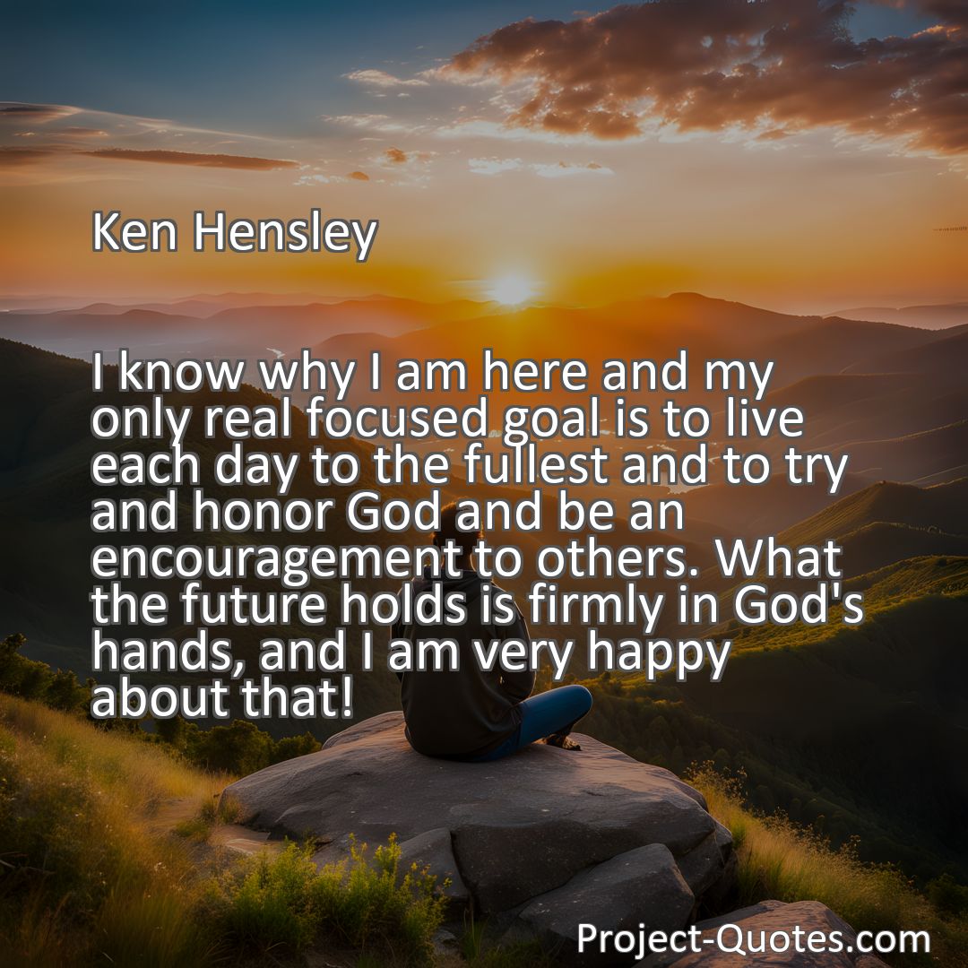Freely Shareable Quote Image I know why I am here and my only real focused goal is to live each day to the fullest and to try and honor God and be an encouragement to others. What the future holds is firmly in God's hands, and I am very happy about that!