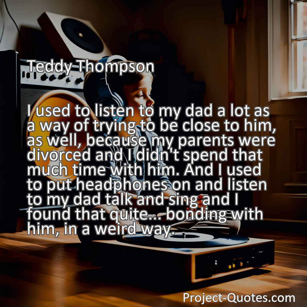 Freely Shareable Quote Image I used to listen to my dad a lot as a way of trying to be close to him, as well, because my parents were divorced and I didn't spend that much time with him. And I used to put headphones on and listen to my dad talk and sing and I found that quite... bonding with him, in a weird way.