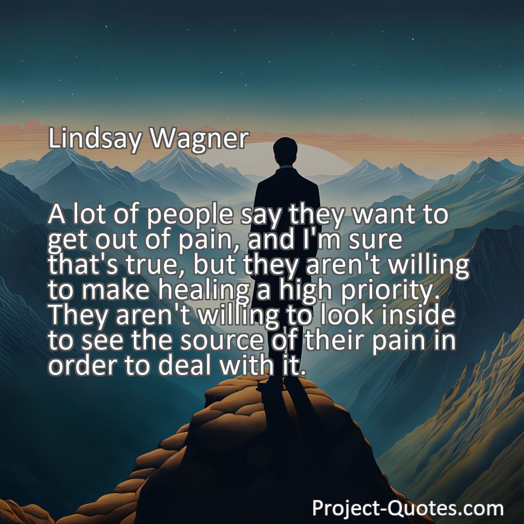 Freely Shareable Quote Image A lot of people say they want to get out of pain, and I'm sure that's true, but they aren't willing to make healing a high priority. They aren't willing to look inside to see the source of their pain in order to deal with it.