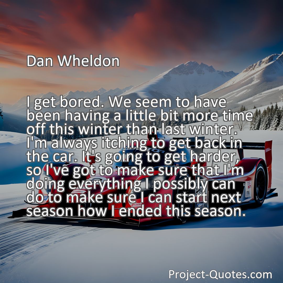 Freely Shareable Quote Image I get bored. We seem to have been having a little bit more time off this winter than last winter. I'm always itching to get back in the car. It's going to get harder, so I've got to make sure that I'm doing everything I possibly can do to make sure I can start next season how I ended this season.