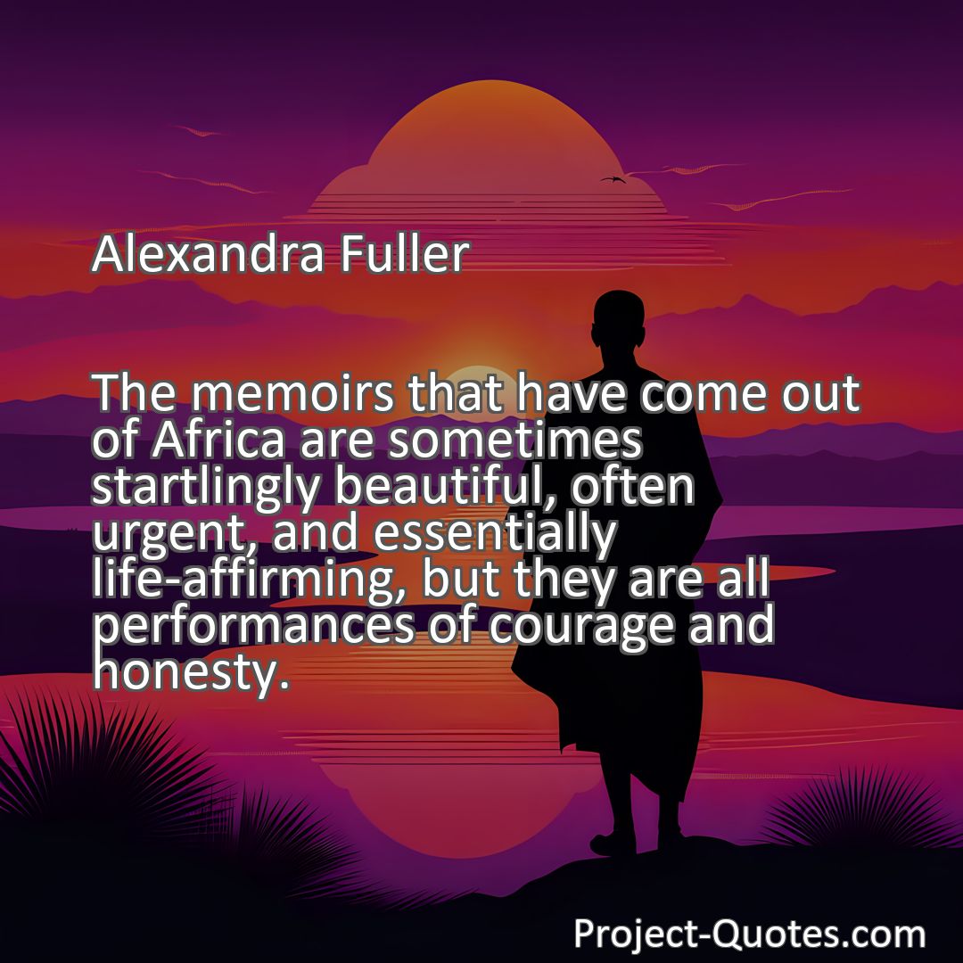 Freely Shareable Quote Image The memoirs that have come out of Africa are sometimes startlingly beautiful, often urgent, and essentially life-affirming, but they are all performances of courage and honesty.