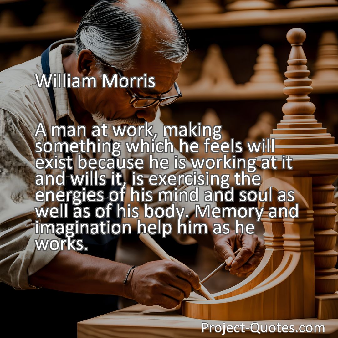 Freely Shareable Quote Image A man at work, making something which he feels will exist because he is working at it and wills it, is exercising the energies of his mind and soul as well as of his body. Memory and imagination help him as he works.