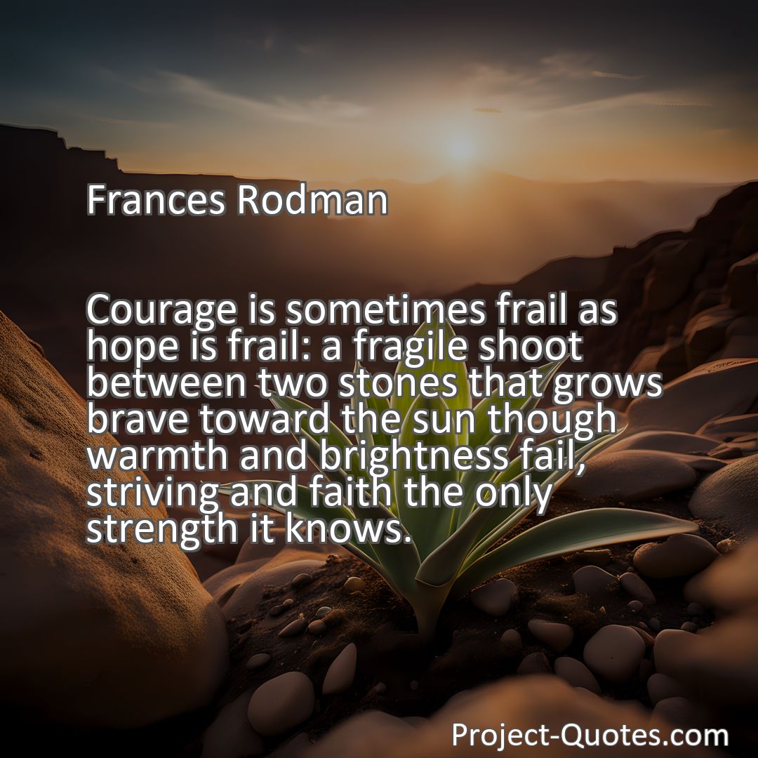 Freely Shareable Quote Image Courage is sometimes frail as hope is frail: a fragile shoot between two stones that grows brave toward the sun though warmth and brightness fail, striving and faith the only strength it knows.