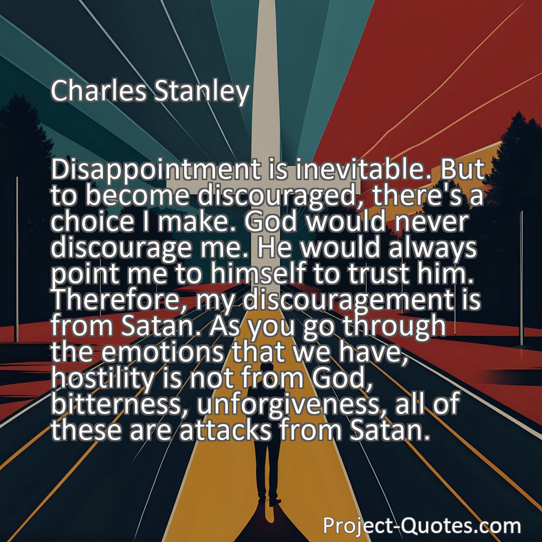 Freely Shareable Quote Image Disappointment is inevitable. But to become discouraged, there's a choice I make. God would never discourage me. He would always point me to himself to trust him. Therefore, my discouragement is from Satan. As you go through the emotions that we have, hostility is not from God, bitterness, unforgiveness, all of these are attacks from Satan.