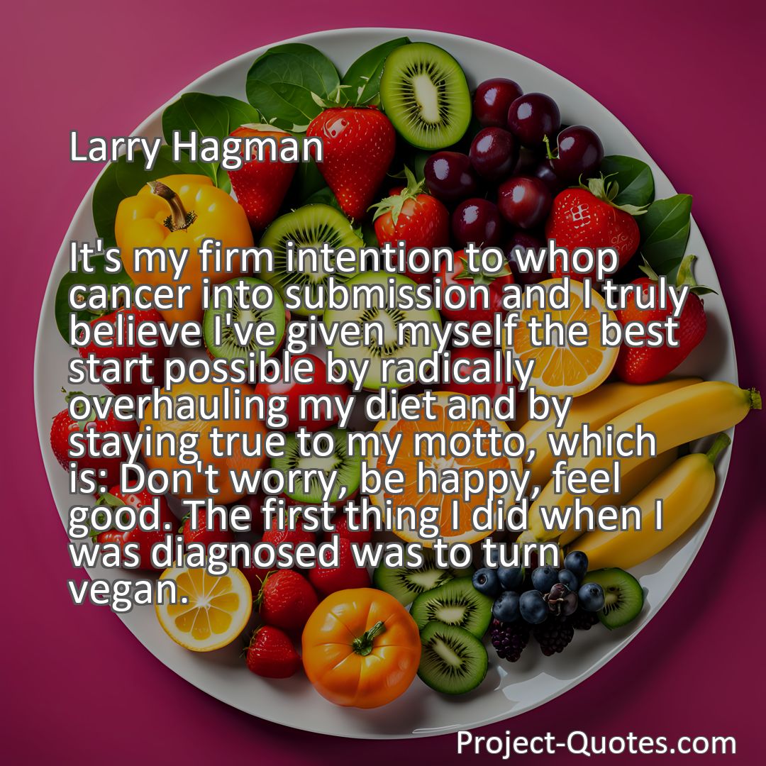 Freely Shareable Quote Image It's my firm intention to whop cancer into submission and I truly believe I've given myself the best start possible by radically overhauling my diet and by staying true to my motto, which is: Don't worry, be happy, feel good. The first thing I did when I was diagnosed was to turn vegan.