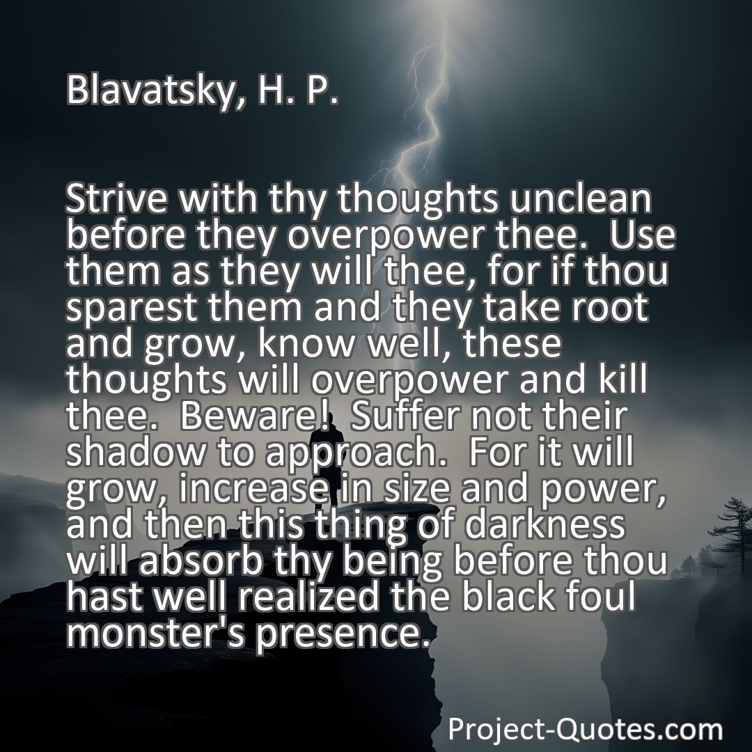 Freely Shareable Quote Image Strive with thy thoughts unclean before they overpower thee.  Use them as they will thee, for if thou sparest them and they take root and grow, know well, these thoughts will overpower and kill thee.  Beware!  Suffer not their shadow to approach.  For it will grow, increase in size and power, and then this thing of darkness will absorb thy being before thou hast well realized the black foul monster's presence.