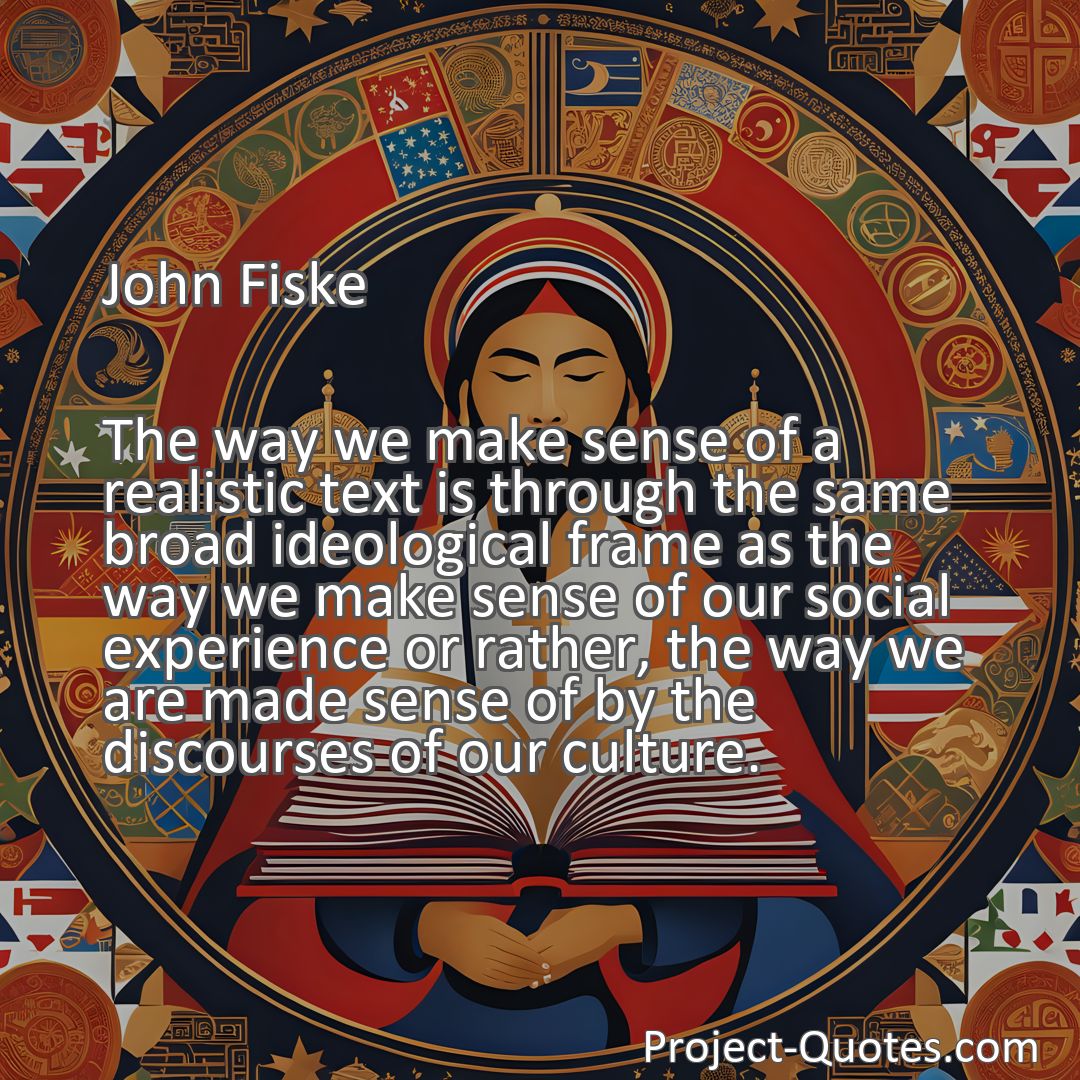 Freely Shareable Quote Image The way we make sense of a realistic text is through the same broad ideological frame as the way we make sense of our social experience or rather, the way we are made sense of by the discourses of our culture.