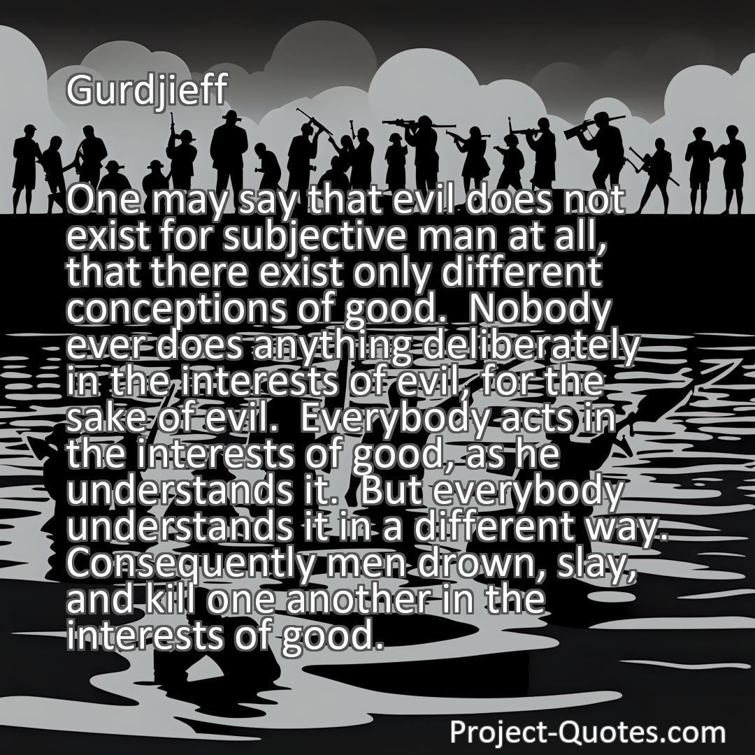 Freely Shareable Quote Image One may say that evil does not exist for subjective man at all, that there exist only different conceptions of good.  Nobody ever does anything deliberately in the interests of evil, for the sake of evil.  Everybody acts in the interests of good, as he understands it.  But everybody understands it in a different way.  Consequently men drown, slay, and kill one another in the interests of good.