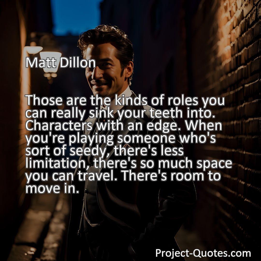 Freely Shareable Quote Image Those are the kinds of roles you can really sink your teeth into. Characters with an edge. When you're playing someone who's sort of seedy, there's less limitation, there's so much space you can travel. There's room to move in.