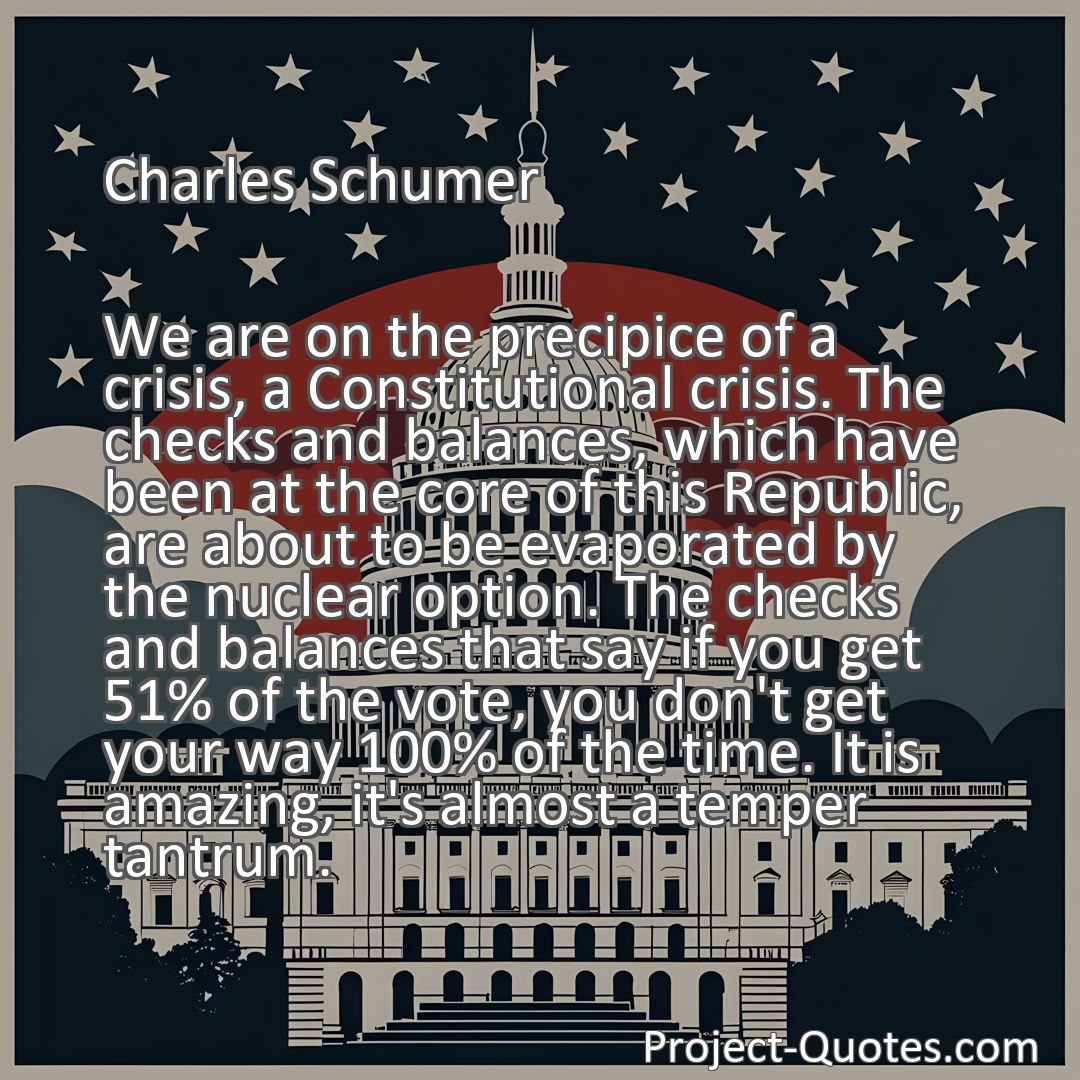 Freely Shareable Quote Image We are on the precipice of a crisis, a Constitutional crisis. The checks and balances, which have been at the core of this Republic, are about to be evaporated by the nuclear option. The checks and balances that say if you get 51% of the vote, you don't get your way 100% of the time. It is amazing, it's almost a temper tantrum.