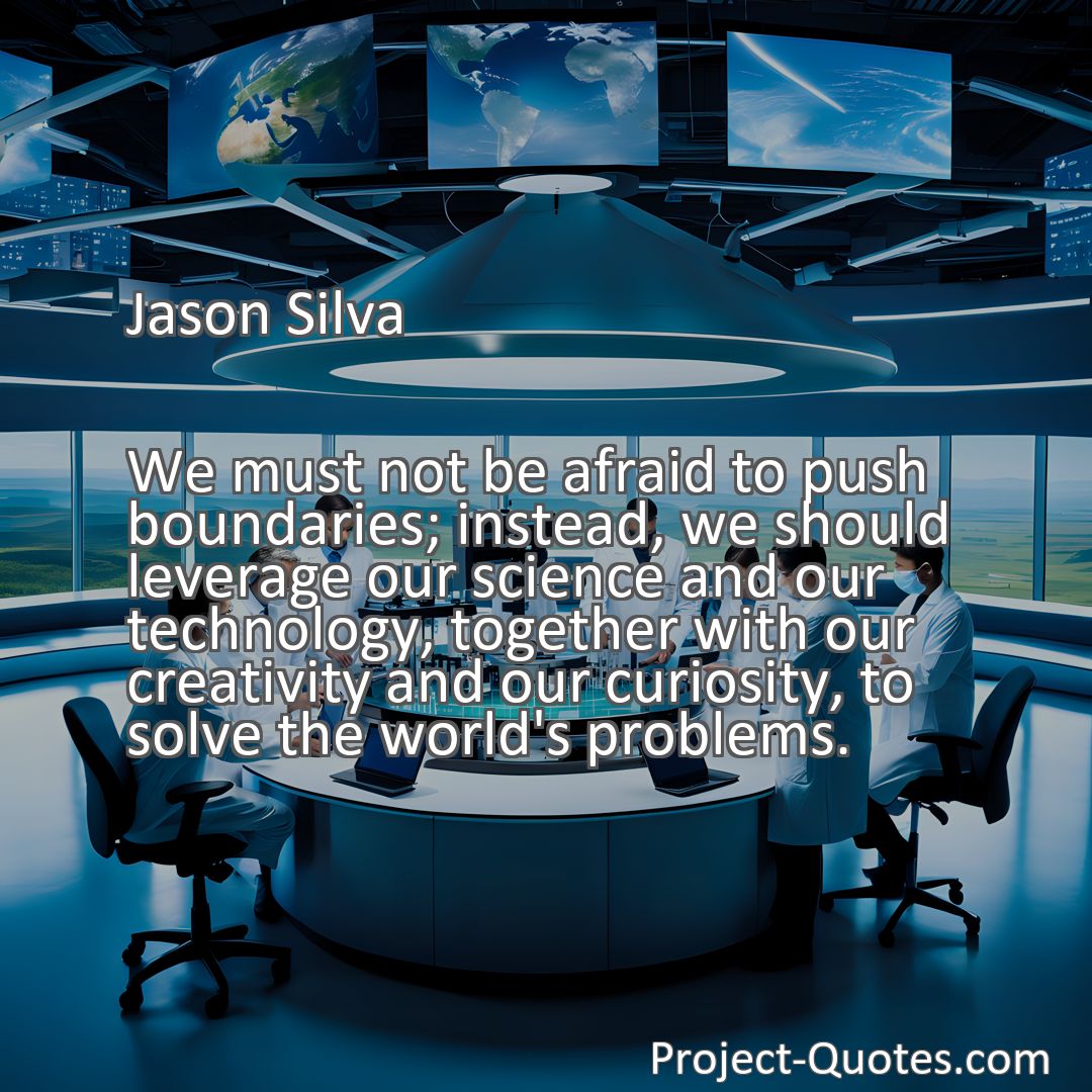 Freely Shareable Quote Image We must not be afraid to push boundaries; instead, we should leverage our science and our technology, together with our creativity and our curiosity, to solve the world's problems.