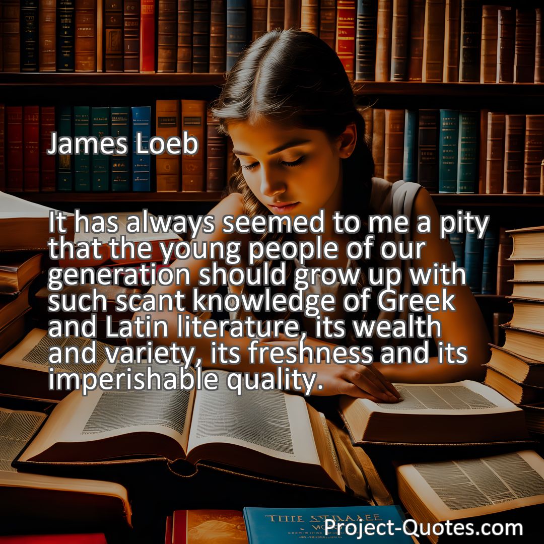 Freely Shareable Quote Image It has always seemed to me a pity that the young people of our generation should grow up with such scant knowledge of Greek and Latin literature, its wealth and variety, its freshness and its imperishable quality.