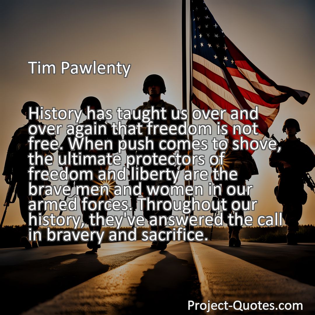 Freely Shareable Quote Image History has taught us over and over again that freedom is not free. When push comes to shove, the ultimate protectors of freedom and liberty are the brave men and women in our armed forces. Throughout our history, they've answered the call in bravery and sacrifice.