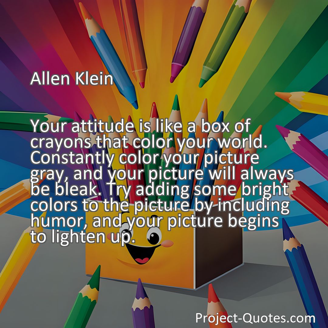 Freely Shareable Quote Image Your attitude is like a box of crayons that color your world. Constantly color your picture gray, and your picture will always be bleak. Try adding some bright colors to the picture by including humor, and your picture begins to lighten up.