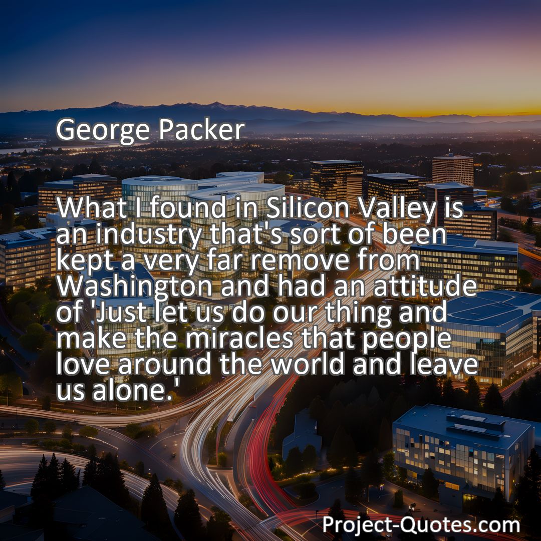 Freely Shareable Quote Image What I found in Silicon Valley is an industry that's sort of been kept a very far remove from Washington and had an attitude of 'Just let us do our thing and make the miracles that people love around the world and leave us alone.'